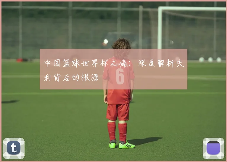 中国篮球世界杯之痛：深度解析失利背后的根源