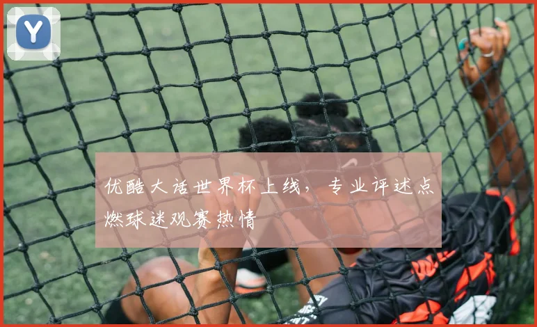 优酷大话世界杯上线，专业评述点燃球迷观赛热情