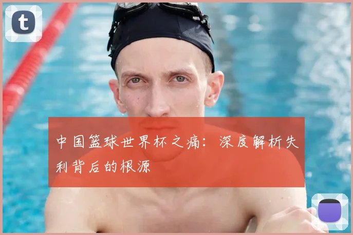 中国篮球世界杯之痛:深度解析失利背后的根源