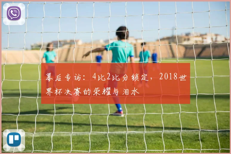 幕后专访：4比2比分锁定，2018世界杯决赛的荣耀与泪水