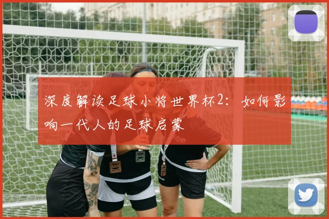 深度解读足球小将世界杯2：如何影响一代人的足球启蒙