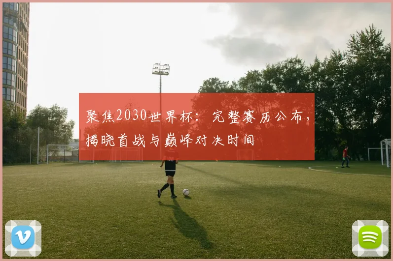 聚焦2030世界杯：完整赛历公布，揭晓首战与巅峰对决时间
